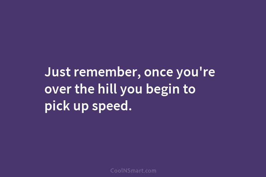 Just remember, once you’re over the hill you begin to pick up speed.
