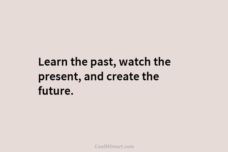 Learn the past, watch the present, and create the future.