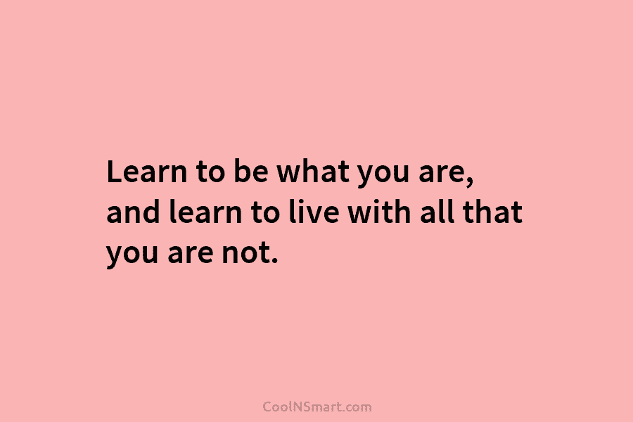 Learn to be what you are, and learn to live with all that you are...