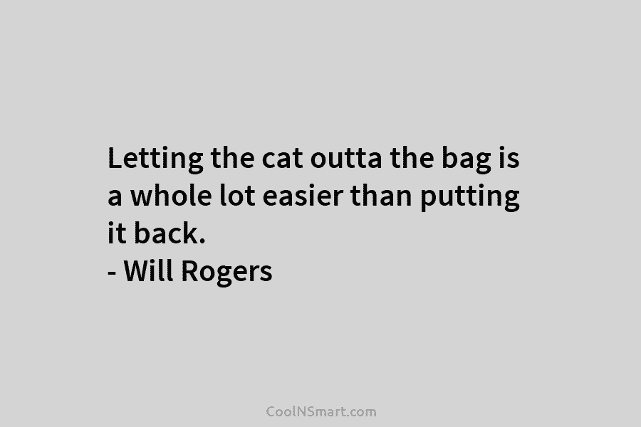 Letting the cat outta the bag is a whole lot easier than putting it back....