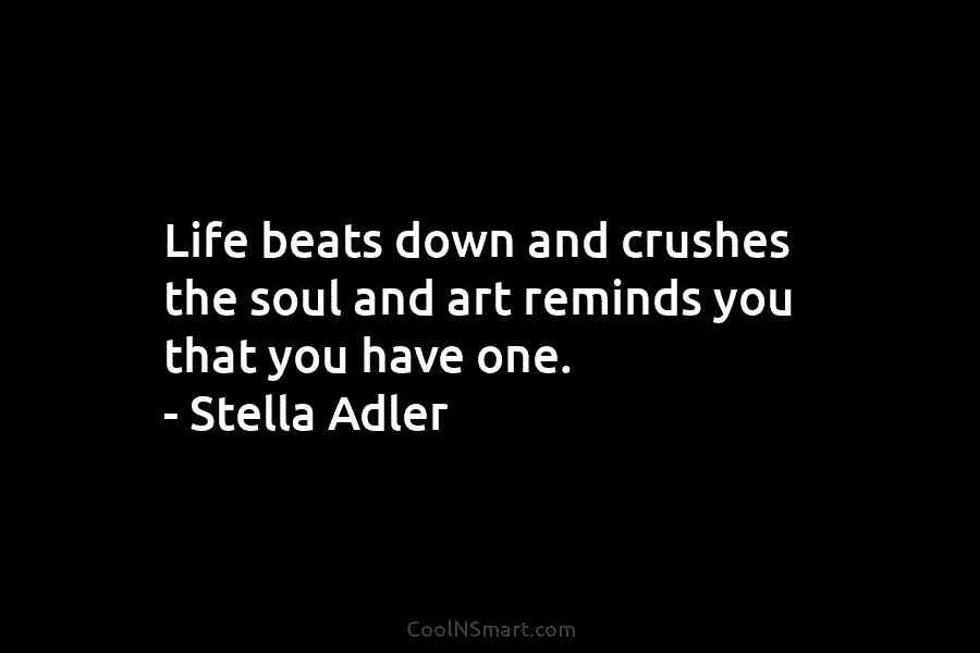 Life beats down and crushes the soul and art reminds you that you have one. – Stella Adler