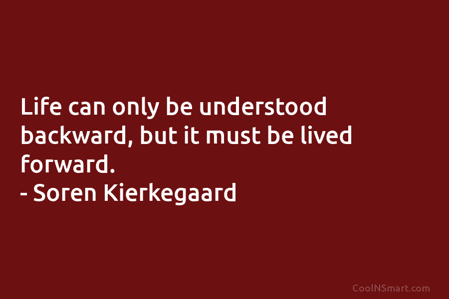 Life can only be understood backward, but it must be lived forward. – Soren Kierkegaard