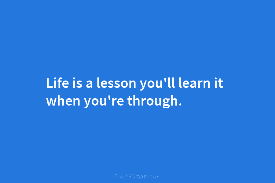 Life is a lesson you’ll learn it when you’re through.