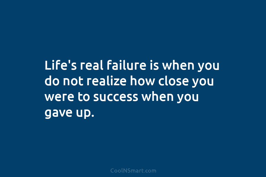 Life’s real failure is when you do not realize how close you were to success when you gave up.