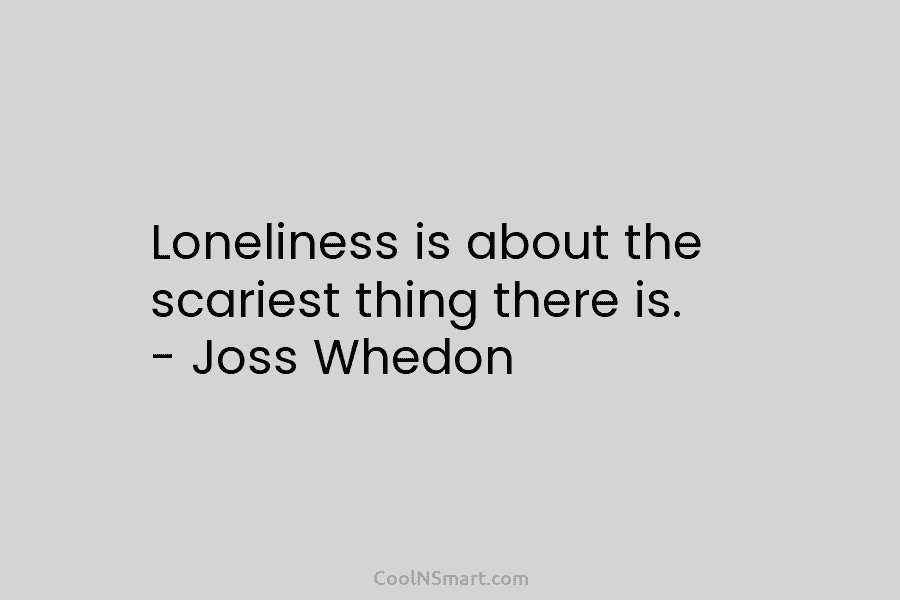 Loneliness is about the scariest thing there is. – Joss Whedon