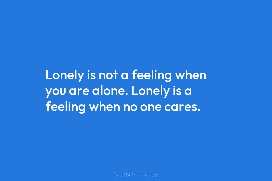 Lonely is not a feeling when you are alone. Lonely is a feeling when no one cares.