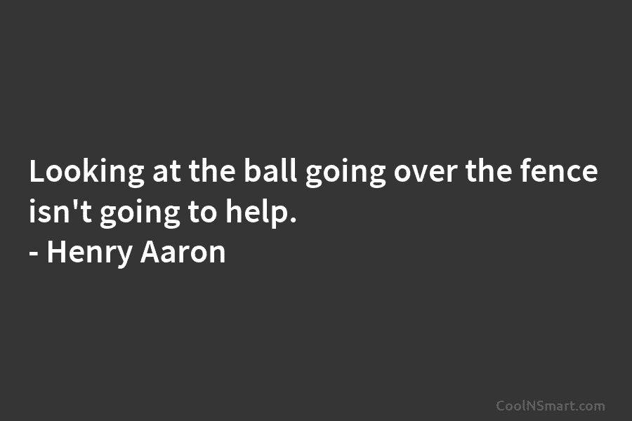 Looking at the ball going over the fence isn’t going to help. – Henry Aaron