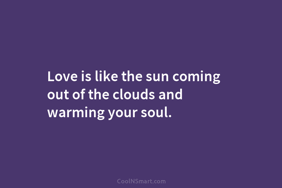 Love is like the sun coming out of the clouds and warming your soul.