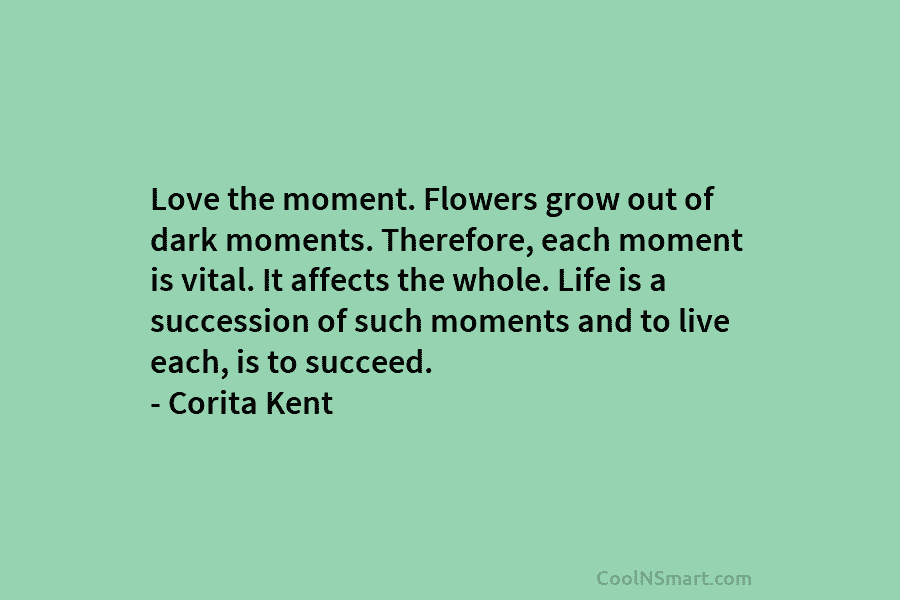 Love the moment. Flowers grow out of dark moments. Therefore, each moment is vital. It affects the whole. Life is...