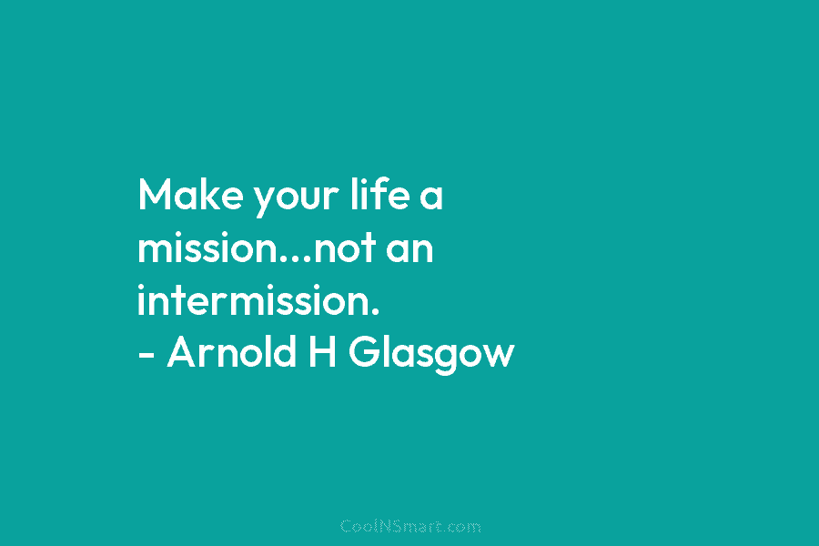 Make your life a mission…not an intermission. – Arnold H Glasgow