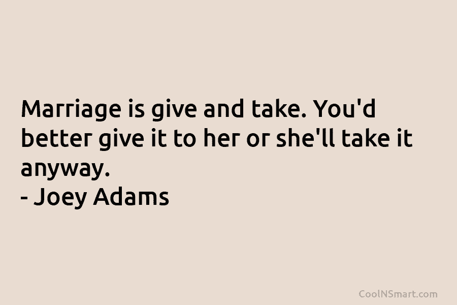 Marriage is give and take. You’d better give it to her or she’ll take it...