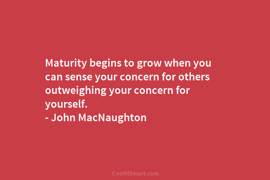 Maturity begins to grow when you can sense your concern for others outweighing your concern for yourself. – John MacNaughton