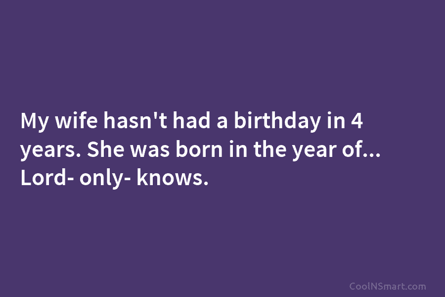 My wife hasn’t had a birthday in 4 years. She was born in the year of… Lord- only- knows.