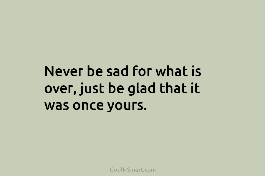 Never be sad for what is over, just be glad that it was once yours.