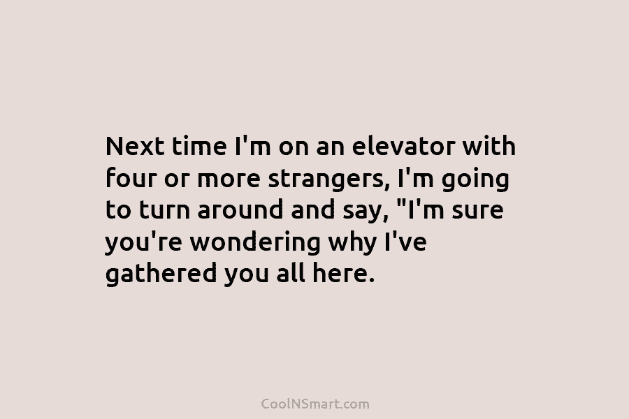 Next time I’m on an elevator with four or more strangers, I’m going to turn around and say, “I’m sure...