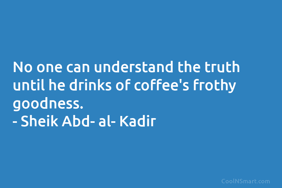 No one can understand the truth until he drinks of coffee’s frothy goodness. – Sheik Abd- al- Kadir