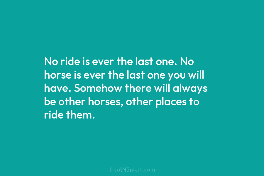 No ride is ever the last one. No horse is ever the last one you will have. Somehow there will...