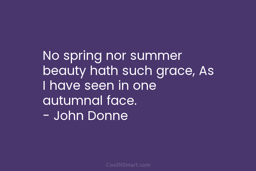 No spring nor summer beauty hath such grace, As I have seen in one autumnal face. – John Donne
