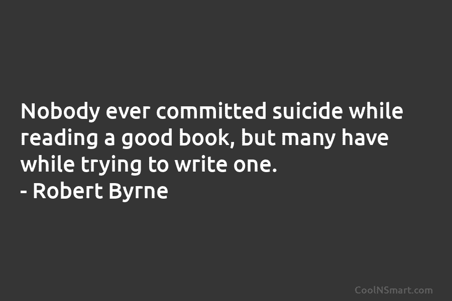 Nobody ever committed suicide while reading a good book, but many have while trying to write one. – Robert Byrne
