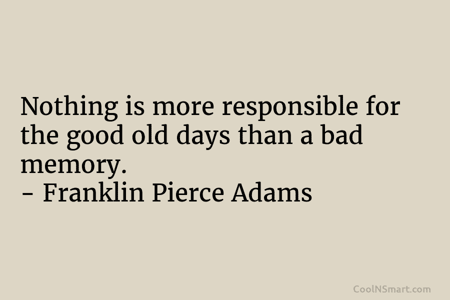 Nothing is more responsible for the good old days than a bad memory. – Franklin Pierce Adams