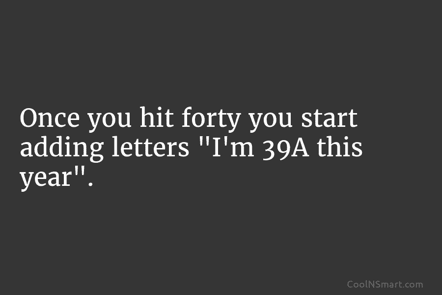 Once you hit forty you start adding letters “I’m 39A this year”.