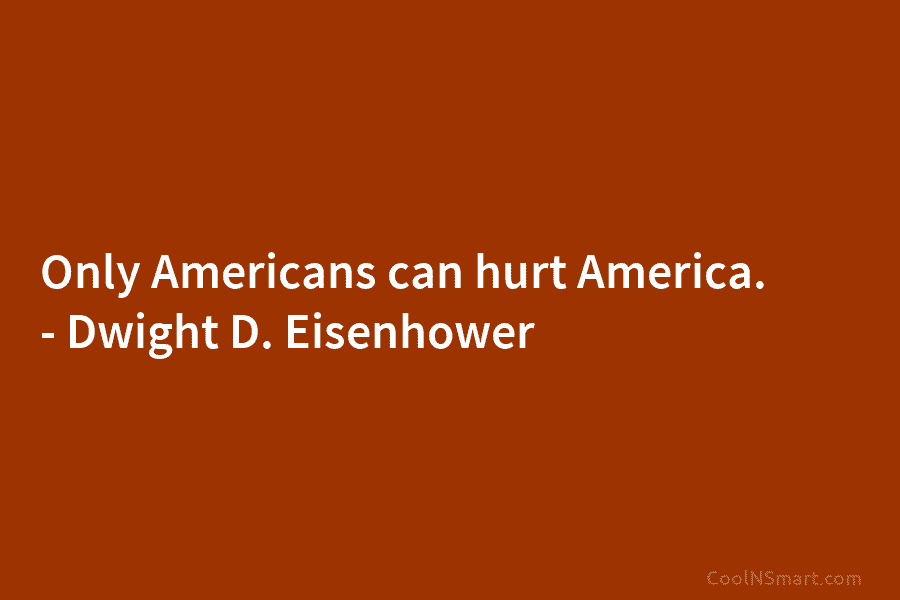 Only Americans can hurt America. – Dwight D. Eisenhower