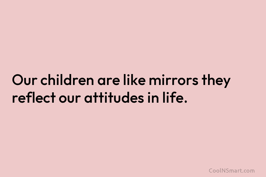 Our children are like mirrors they reflect our attitudes in life.