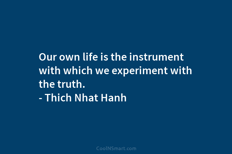 Our own life is the instrument with which we experiment with the truth. – Thich Nhat Hanh