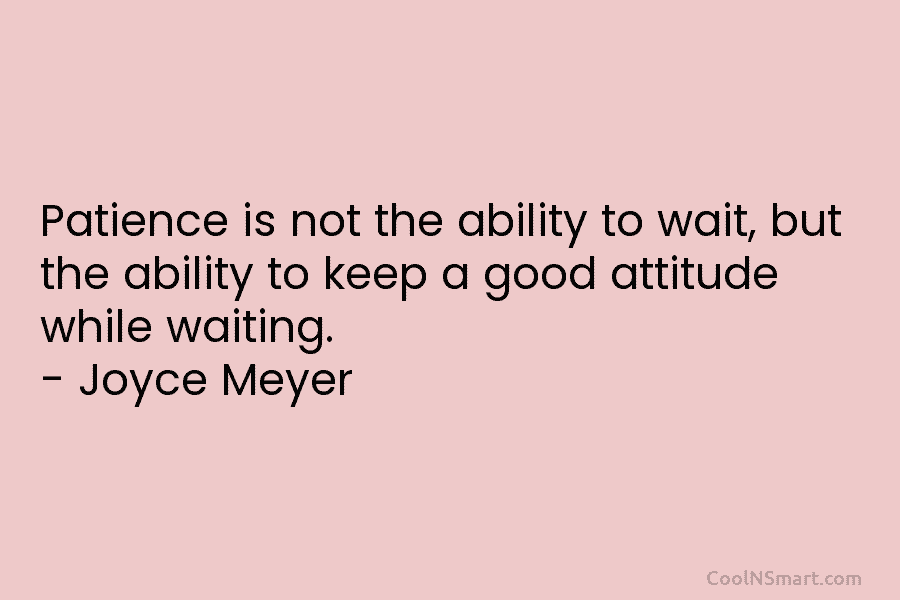 Patience is not the ability to wait, but the ability to keep a good attitude while waiting. – Joyce Meyer