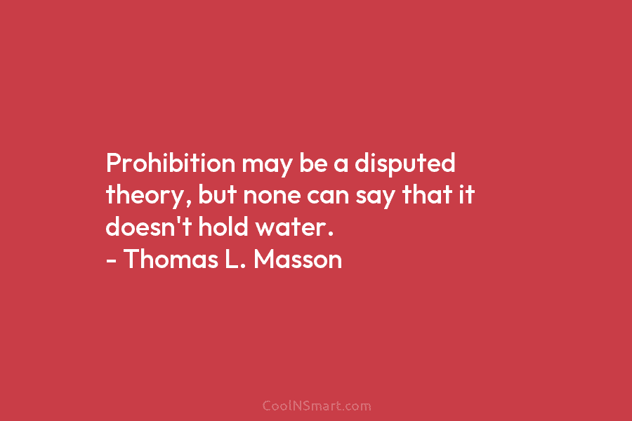 Prohibition may be a disputed theory, but none can say that it doesn’t hold water. – Thomas L. Masson