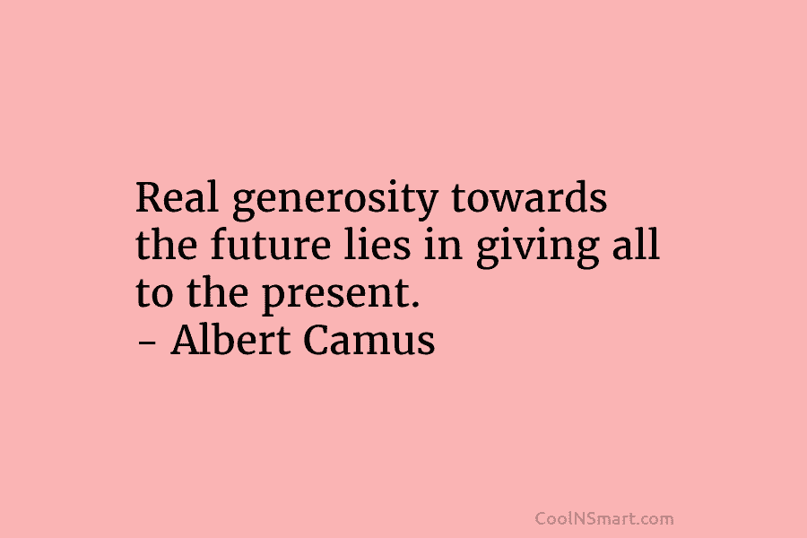 Real generosity towards the future lies in giving all to the present. – Albert Camus