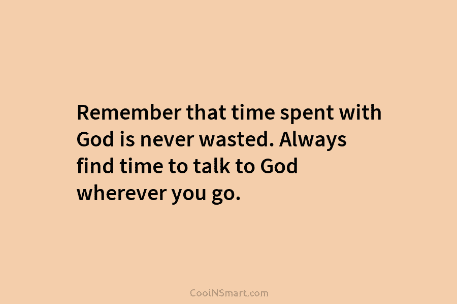 Remember that time spent with God is never wasted. Always find time to talk to God wherever you go.