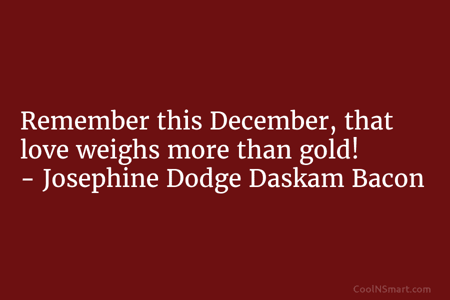 Remember this December, that love weighs more than gold! – Josephine Dodge Daskam Bacon