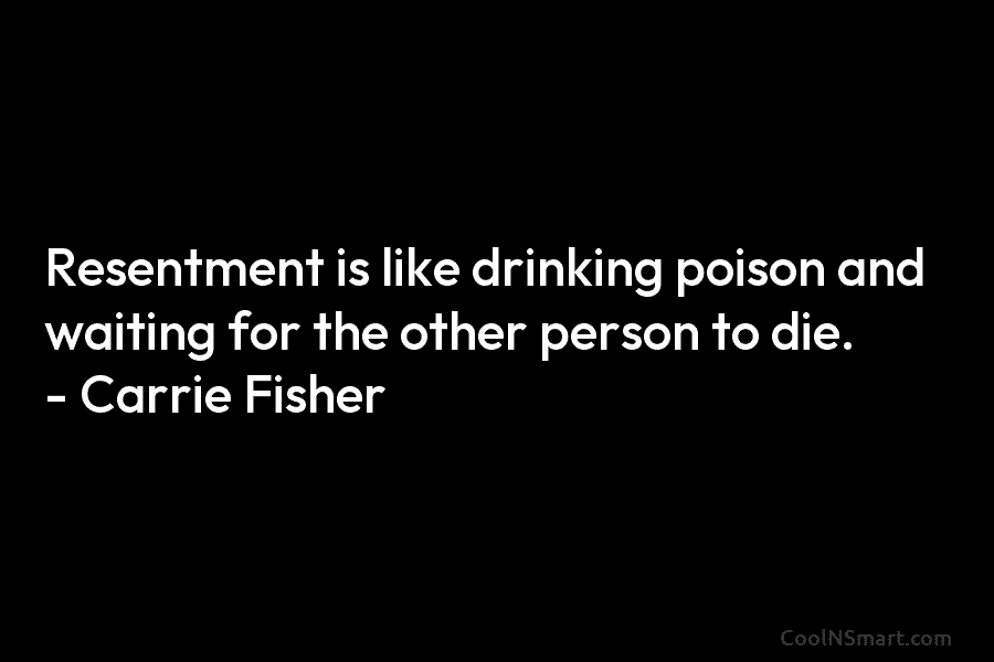 Resentment is like drinking poison and waiting for the other person to die. – Carrie...