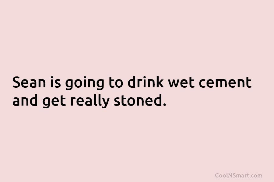 Sean is going to drink wet cement and get really stoned.