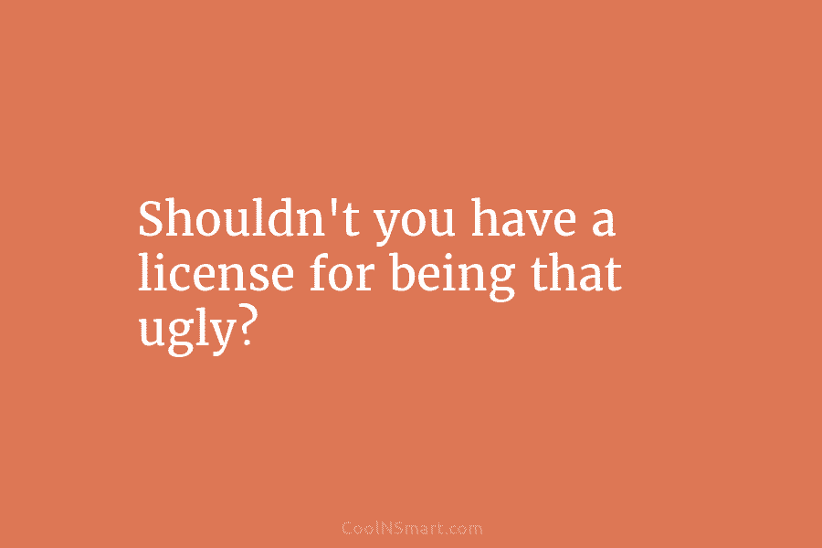 Shouldn’t you have a license for being that ugly?