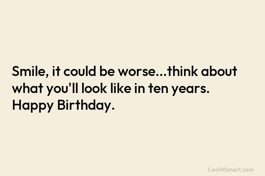 Smile, it could be worse…think about what you’ll look like in ten years. Happy Birthday.