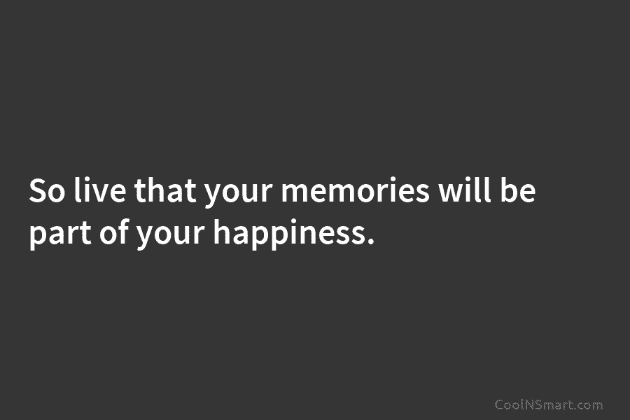 So live that your memories will be part of your happiness.