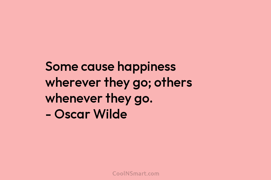Some cause happiness wherever they go; others whenever they go. – Oscar Wilde