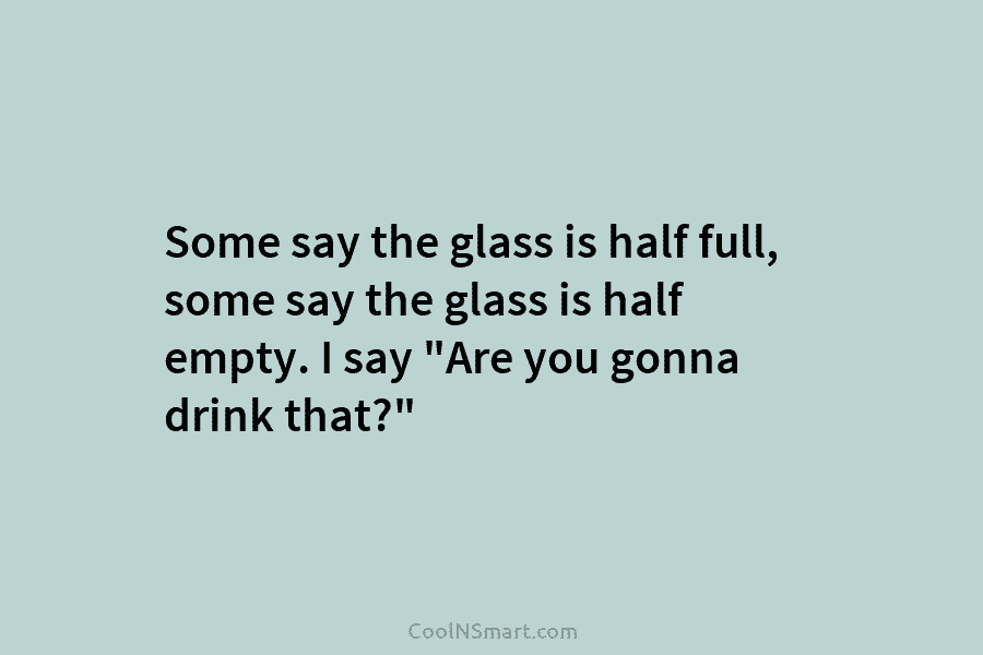 Some say the glass is half full, some say the glass is half empty. I...