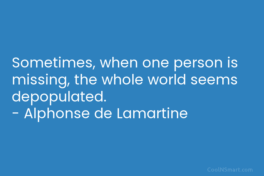 Sometimes, when one person is missing, the whole world seems depopulated. – Alphonse de Lamartine