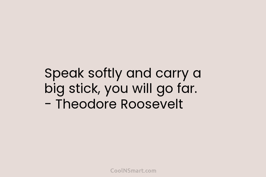 Speak softly and carry a big stick, you will go far. – Theodore Roosevelt