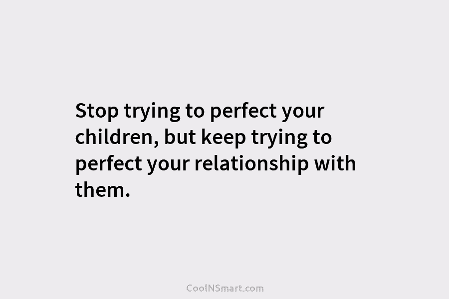 Stop trying to perfect your children, but keep trying to perfect your relationship with them.