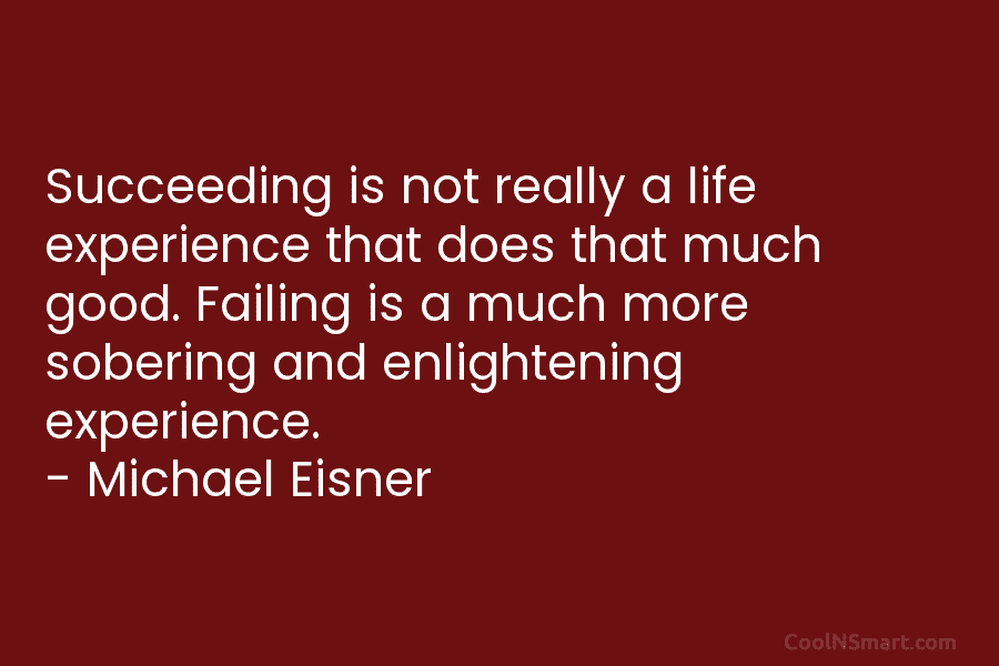 Succeeding is not really a life experience that does that much good. Failing is a much more sobering and enlightening...