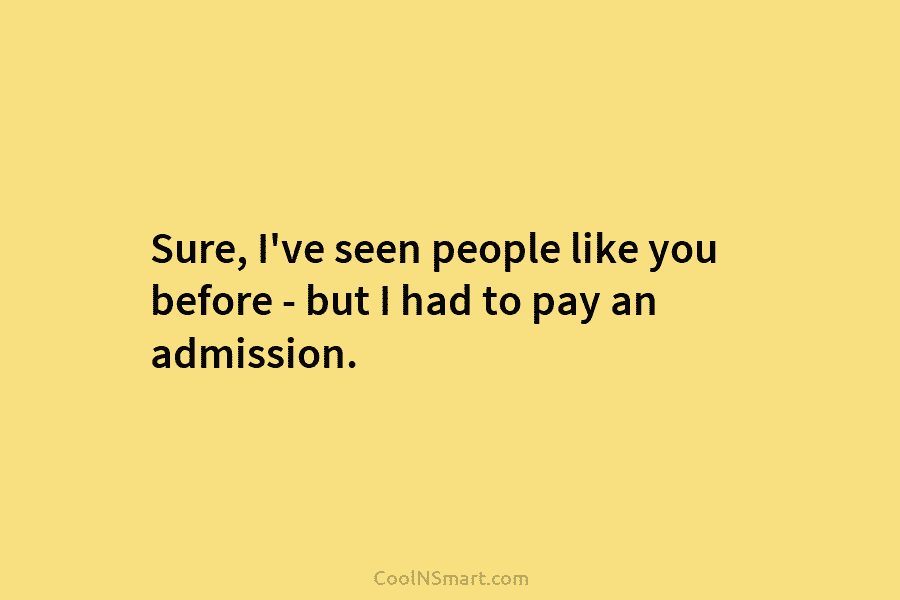 Sure, I’ve seen people like you before – but I had to pay an admission.