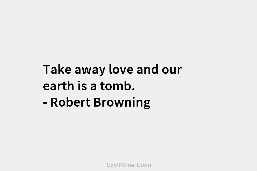 Take away love and our earth is a tomb. – Robert Browning