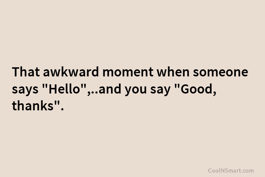 That awkward moment when someone says “Hello”,..and you say “Good, thanks”.