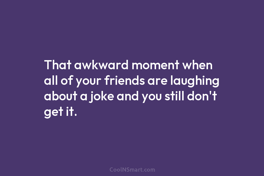 That awkward moment when all of your friends are laughing about a joke and you still don’t get it.