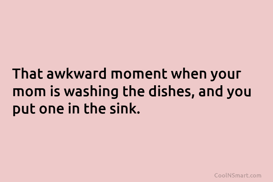 That awkward moment when your mom is washing the dishes, and you put one in...