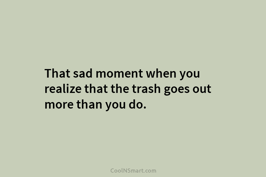 That sad moment when you realize that the trash goes out more than you do.
